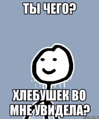 Ты чего? Хлебушек во мне увидела?