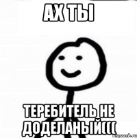 АХ ТЫ ТЕРЕБИТЕЛЬ НЕ ДОДЕЛАНЫЙ(((