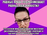 Равные права подразумевают равные обязанности? Это сексизм! Мужской шовинизм! Мизогиния! Дискриминация! Эксплуатация! Эякуляция! И ещё over 9000 наукообразных слов!