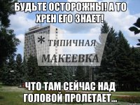 Будьте осторожны! А то хрен его знает! Что там сейчас над головой пролетает...