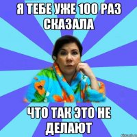 Я тебе уже 100 раз сказала Что так это не делают