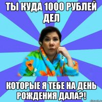 ТЫ КУДА 1000 РУБЛЕЙ ДЕЛ КОТОРЫЕ Я ТЕБЕ НА ДЕНЬ РОЖДЕНИЯ ДАЛА?!