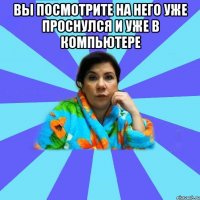 Вы посмотрите на него уже проснулся и уже в компьютере 