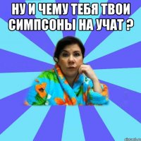 Ну и чему тебя твои симпсоны на учат ? 