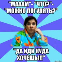 "Мааам"- "Что?"- "Можно погулять?" "Да иди куда хочешь!!!"