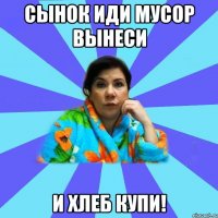 сынок иди мусор вынеси и хлеб купи!