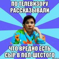 По телевизору рассказывали Что вредно есть сыр в пол-шестого