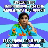 (сходил типо запороженкой у тебя есть здача а мама тебе говорит) есть здача а почему мне не купил мороженое !