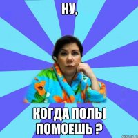 ну, когда полы помоешь ?