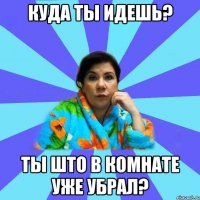 Куда ты идешь? Ты што в комнате уже убрал?