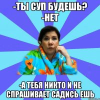 -Ты суп будешь? -Нет -А тебя никто и не спрашивает садись ешь