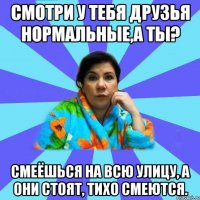 Смотри у тебя друзья нормальные,а ты? Смеёшься на всю улицу, а они стоят, тихо смеются.