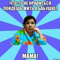 что-то не нравиться пойдешь жить к бабушке! мама!