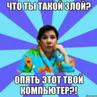 Что ты такой злой? Опять этот твой компьютер?!