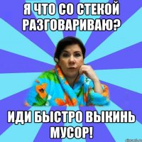 Я что со стекой разговариваю? Иди быстро выкинь мусор!