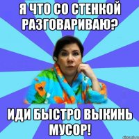 Я что со стенкой разговариваю? Иди быстро выкинь мусор!