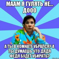 Маам я гулять Не... Дооо А ты в комнате убрался? А ты думаешь что дядя Федя будет убирать?