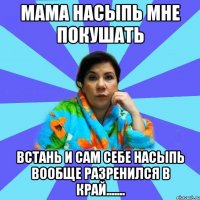 Мама насыпь мне покушать Встань и сам себе насыпь вообще разренился в край.......