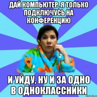 дай компьютер, я только подключусь на конференцию и уйду, ну и за одно в одноклассники