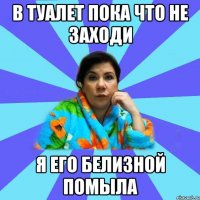 В туалет пока что не заходи я его белизной помыла