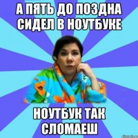 а пять до поздна сидел в ноутбуке ноутбук так сломаеш