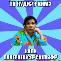 ти куди?з ким? коли повернешся?скільки?