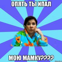 Опять ты ипал Мою мамку????