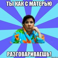 Ты как с матерью разговариваешь!