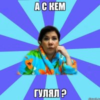 А с кем Гулял ?