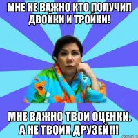 Мне не важно кто получил двойки и тройки! Мне важно твои оценки. А не твоих друзей!!!