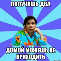 ПОЛУЧИШЬ ДВА ДОМОЙ МОЖЕШЬ НЕ ПРИХОДИТЬ