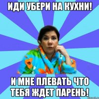 иди убери на кухни! и мне плевать что тебя ждет парень!