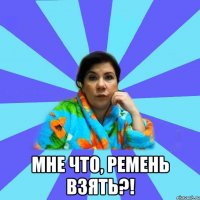  мне что, ремень взять?!