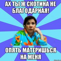 Ах ты ж скотина не благодарная! Опять материшься на меня