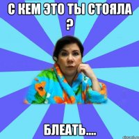 С кем это ты стояла ? Блеать....