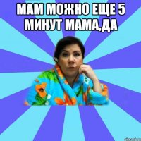 Мам можно еще 5 минут мама,да 