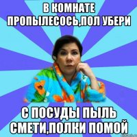 В комнате пропылесось,пол убери С посуды пыль смети,полки помой