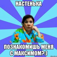 Настенька Познакомишь меня с Максимом?:)