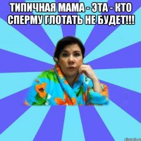 Типичная мама - эта - кто сперму глотать не будет!!! 