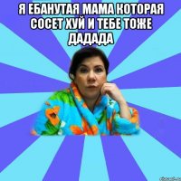 я ебанутая мама которая сосет хуй и тебе тоже дадада 