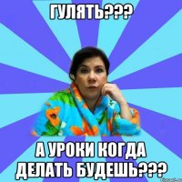 гулять??? а уроки когда делать будешь???