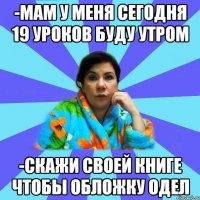 -мам у меня сегодня 19 уроков буду утром -скажи своей книге чтобы обложку одел