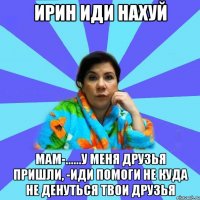 ИРИН ИДИ НАХУЙ мам-......у меня друзья пришли, -иди помоги не куда не денуться твои друзья