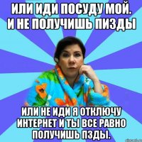 Или иди посуду мой. И не получишь пизды Или не иди я отключу интернет и ты все равно получишь пзды.