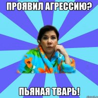 Проявил агрессию? Пьяная тварь!