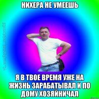 Нихера не умеешь я в твое время уже на жизнь зарабатывал и по дому хозяйничал