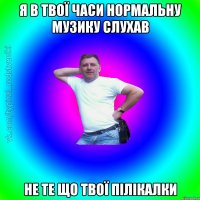 я в твої часи нормальну музику слухав не те що твої пілікалки