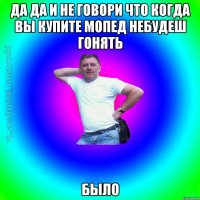 Да Да и не говори что когда вы купите мопед небудеш гонять БЫЛО