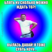 Блять ну сколько можно ждать то?! Вылазь давай! Я тоже срать хочу...