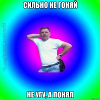 Сильно не гоняй не угу, а понял